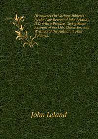 Discourses On Various Subjects: By the Late Reverend John Leland, D.D. with a Preface, Giving Some Account of the Life, Character, and Writings of the Author. in Four Volumes. .