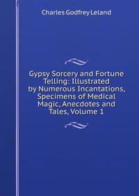 Gypsy Sorcery and Fortune Telling: Illustrated by Numerous Incantations, Specimens of Medical Magic, Anecdotes and Tales, Volume 1