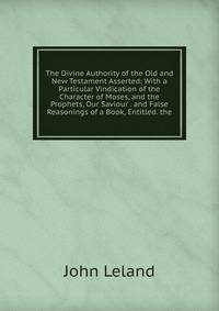 The Divine Authority of the Old and New Testament Asserted: With a Particular Vindication of the Character of Moses, and the Prophets, Our Saviour . and False Reasonings of a Book, Entitled. the