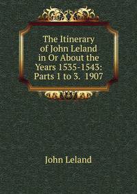 The Itinerary of John Leland in Or About the Years 1535-1543: Parts 1 to 3. 1907