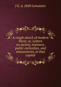 A rough sketch of modern Paris; or, Letters on society, manners, public curiosities, and amusements, in that capital