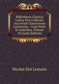 Bibliotheca Classica Latina Sive Collectio Auctorum Classicorum Latinorum .: Cum Notis Et Indicibus, Volume 18 (Latin Edition)