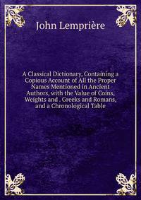 A Classical Dictionary, Containing a Copious Account of All the Proper Names Mentioned in Ancient Authors, with the Value of Coins, Weights and . Greeks and Romans, and a Chronological Table