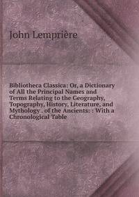 Bibliotheca Classica: Or, a Dictionary of All the Principal Names and Terms Relating to the Geography, Topography, History, Literature, and Mythology . of the Ancients: : With a Chronological Table