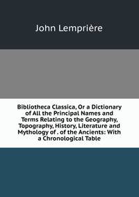 Bibliotheca Classica, Or a Dictionary of All the Principal Names and Terms Relating to the Geography, Topography, History, Literature and Mythology of . of the Ancients: With a Chronological Table