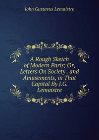 A Rough Sketch of Modern Paris; Or, Letters On Society . and Amusements, in That Capital By J.G. Lemaistre.