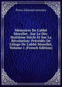 M?moires De L'abb? Morellet . Sur Le Dix-Huiti?me Si?cle Et Sur La R?volution: Pr?c?d?s De L'?loge De L'abb? Morellet, Volume 1 (French Edition)