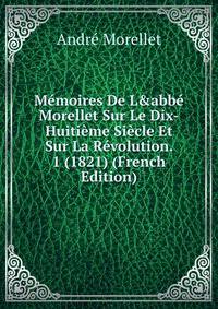 M?moires De L&amp;abb? Morellet Sur Le Dix-Huiti?me Si?cle Et Sur La R?volution. 1 (1821) (French Edition)