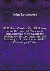 Bibliotheca Classica: Or, a Dictionary of All the Principal Names and Terms Relating to the Geography, Topography, History, Literature, and Mythology . of the Ancients: With a Chronological Table
