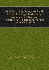 Cours De Langue Francaise: En Six Parties: Ideologie, Lexigraphie, Prononciation, Syntaxe, Construction, Ponctuation, Volume 1 (French Edition)
