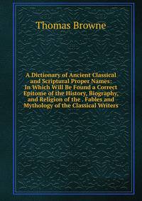 A Dictionary of Ancient Classical and Scriptural Proper Names: In Which Will Be Found a Correct Epitome of the History, Biography, and Religion of the . Fables and Mythology of the Classical Writers