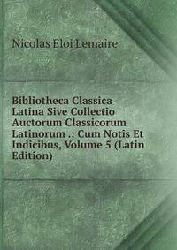 Bibliotheca Classica Latina Sive Collectio Auctorum Classicorum Latinorum .: Cum Notis Et Indicibus, Volume 5 (Latin Edition)