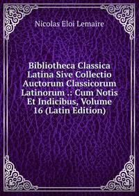 Bibliotheca Classica Latina Sive Collectio Auctorum Classicorum Latinorum .: Cum Notis Et Indicibus, Volume 16 (Latin Edition)