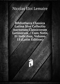Bibliotheca Classica Latina Sive Collectio Auctorum Classicorum Latinorum .: Cum Notis Et Indicibus, Volume 15 (Latin Edition)