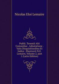 Publii. Terentii Afri Comoediae . Adnotatione . Vaiis Disquisitionibus Et Indice . Illustravit N.E. Lemaire, Volume 2, part 1 (Latin Edition)