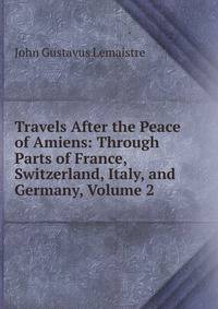 Travels After the Peace of Amiens: Through Parts of France, Switzerland, Italy, and Germany, Volume 2
