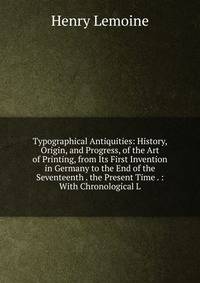Typographical Antiquities: History, Origin, and Progress, of the Art of Printing, from Its First Invention in Germany to the End of the Seventeenth . the Present Time . : With Chronological L