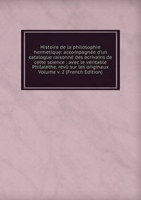 Histoire de la philosophie hermetique: accompagn?e d'un catalogue raisonn? des ecrivains de cette science : avec le v?ritable Philalethe, rev? sur les originaux Volume v. 2 (French Edition)