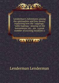 Lenderman's Adventures among the spiritualists and free-lovers: explaining how the "rappings," "table tippings," playing on the instruments, etc., are . a great number of exciting incidents o