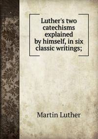 Luther's two catechisms explained by himself, in six classic writings;