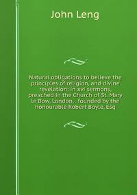 Natural obligations to believe the principles of religion, and divine revelation: in xvi sermons, preached in the Church of St. Mary le Bow, London, . founded by the honourable Robert Boyle, Esq.