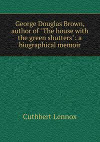 George Douglas Brown, author of "The house with the green shutters": a biographical memoir