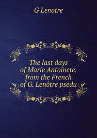 The last days of Marie Antoinete, from the French of G. Lenotre psedu.