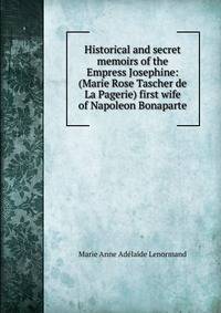 Historical and secret memoirs of the Empress Josephine: (Marie Rose Tascher de La Pagerie) first wife of Napoleon Bonaparte