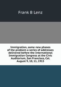 Immigration, some new phases of the problem a series of addresses delivered before the International Immigration Congress at the Civic Auditorium, San Francisco, Cal. August 9, 10, 11, 1915
