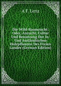 Die Wild-Baumzucht: Oder, Anzucht, Cultur Und Benutzung Der In- Und Auslandischen Holzpflanzen Des Freien Landes (German Edition)