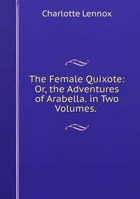 The Female Quixote: Or, the Adventures of Arabella. in Two Volumes. .
