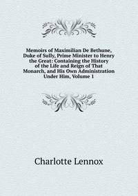 Memoirs of Maximilian De Bethune, Duke of Sully, Prime Minister to Henry the Great: Containing the History of the Life and Reign of That Monarch, and His Own Administration Under Him, Volume 1