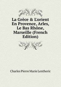 La Gr?ce &amp; L'orient En Provence, Arles, Le Bas Rh?ne, Marseille (French Edition)
