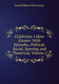 Celebrities I Have Known: With Episodes, Political, Social, Sporting and Theatrical, Volume 2