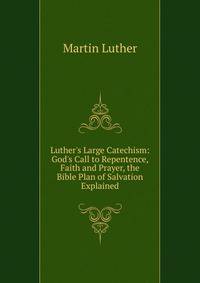Luther's Large Catechism: God's Call to Repentence, Faith and Prayer, the Bible Plan of Salvation Explained