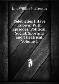 Celebrities I Have Known: With Episodes, Political, Social, Sporting and Theatrical, Volume 1