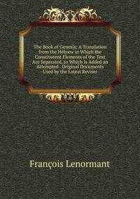 The Book of Genesis: A Translation from the Hebrew in Which the Constitutent Elements of the Text Are Separated, to Which Is Added an Attempted . Original Documents Used by the Latest Reviser