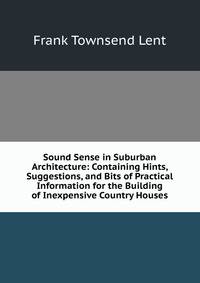 Sound Sense in Suburban Architecture: Containing Hints, Suggestions, and Bits of Practical Information for the Building of Inexpensive Country Houses