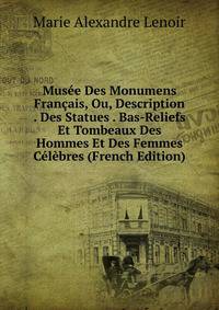Musee Des Monumens Francais, Ou, Description . Des Statues . Bas-Reliefs Et Tombeaux Des Hommes Et Des Femmes Celebres (French Edition)