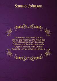 Shakespear Illustrated: Or the Novels and Histories, On Which the Plays of Shakespear Are Founded,: Collected and Translated from the Original Authors. with Critical Remarks. in Two Volumes, Volume 1