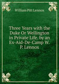 Three Years with the Duke Or Wellington in Private Life. by an Ex-Aid-De-Camp W.P. Lennox.