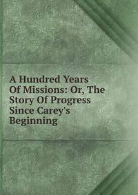 A Hundred Years Of Missions: Or, The Story Of Progress Since Carey's Beginning