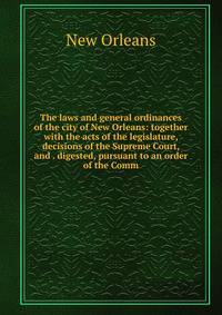 The laws and general ordinances of the city of New Orleans: together with the acts of the legislature, decisions of the Supreme Court, and . digested, pursuant to an order of the Comm