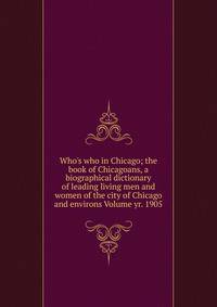 Who's who in Chicago; the book of Chicagoans, a biographical dictionary of leading living men and women of the city of Chicago and environs Volume yr. 1905