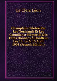 Champlain C?l?br? Par Les Normands Et Les Canadiens: M?morial Des F?tes Donn?es ? Honfleur Les 13, 14 &amp; 15 Ao?t 1905 (French Edition)