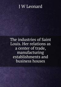 The industries of Saint Louis. Her relations as a center of trade, manufacturing establishments and business houses