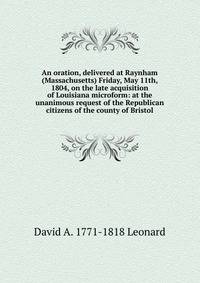An oration, delivered at Raynham (Massachusetts) Friday, May 11th, 1804, on the late acquisition of Louisiana microform: at the unanimous request of the Republican citizens of the county of Bristol
