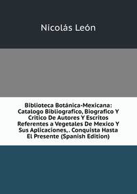Biblioteca Botanica-Mexicana: Catalogo Bibliografico, Biografico Y Critico De Autores Y Escritos Referentes a Vegetales De Mexico Y Sus Aplicaciones, . Conquista Hasta El Presente (Spanish Edition)