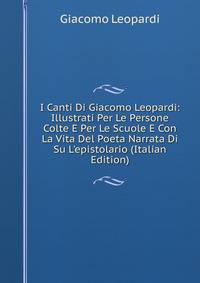 I Canti Di Giacomo Leopardi: Illustrati Per Le Persone Colte E Per Le Scuole E Con La Vita Del Poeta Narrata Di Su L'epistolario (Italian Edition)