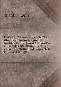 Profr. Dr. N. Leon: Noticia De Sus Obras: Originales Impresas E Ineditas, Las De Varios Autores Por El Editadas, Sociedades Cientificas a Que . 250 De Su Graduacion Medi (Spanish Edition)